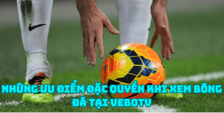 Những ưu điểm đặc quyền khi xem bóng đá tại VeboTV